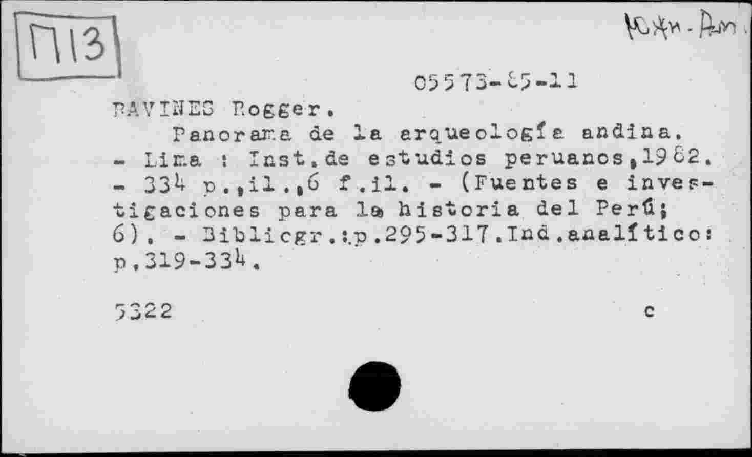 ﻿

05573-65-11
PAVIÎJES Bogger.
Panorar.a de la arqueologfa andina.
-	Lina : Iast.de estudios peruanos,1962.
-	ЗЗ6 p.,il.,6 f-.il» - (Fuentes e inves-tigaciones para la historia del Perûj 6), - 3ib li cgr . s.p. 29 5-317 . Ind . anal! ti с о : p.ЗІ9-ЗЗ6.
5322
c